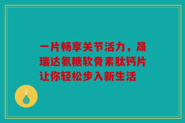 一片畅享关节活力，晟瑞达氨糖软骨素肽钙片让你轻松步入新生活