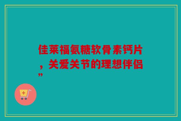 佳莱福氨糖软骨素钙片，关爱关节的理想伴侣”