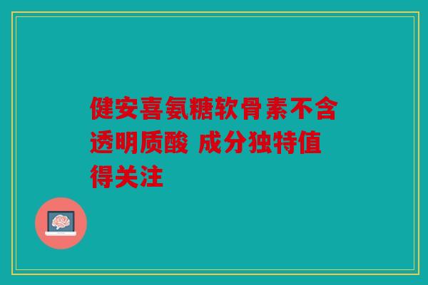 健安喜氨糖软骨素不含透明质酸 成分独特值得关注
