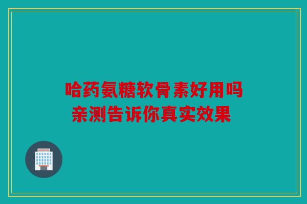 哈药氨糖软骨素好用吗 亲测告诉你真实效果