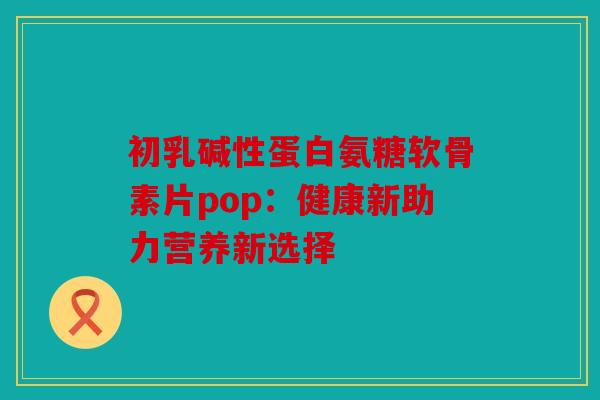 初乳碱性蛋白氨糖软骨素片pop：健康新助力营养新选择