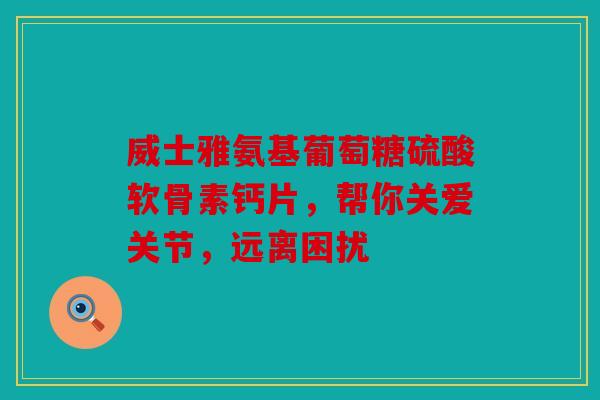 威士雅氨基葡萄糖硫酸软骨素钙片，帮你关爱关节，远离困扰