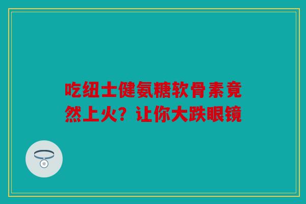 吃纽士健氨糖软骨素竟然上火？让你大跌眼镜