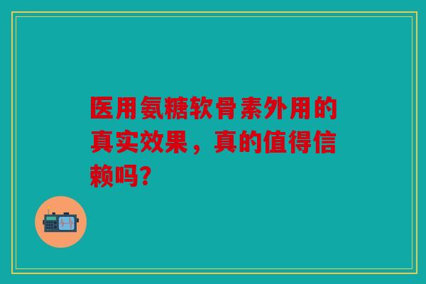 医用氨糖软骨素外用的真实效果，真的值得信赖吗？