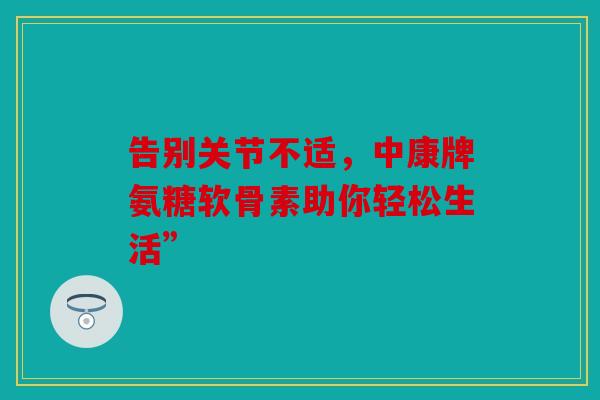 告别关节不适，中康牌氨糖软骨素助你轻松生活”