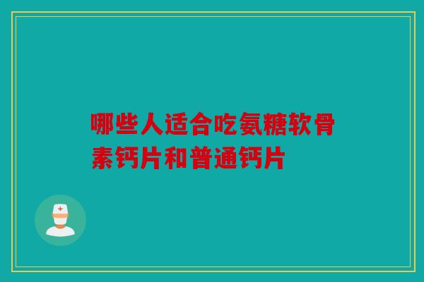 哪些人适合吃氨糖软骨素钙片和普通钙片
