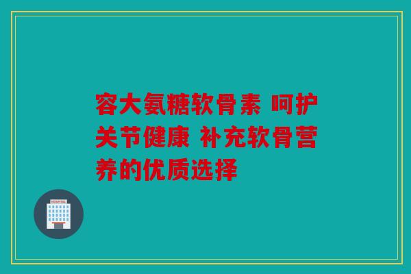 容大氨糖软骨素 呵护关节健康 补充软骨营养的优质选择
