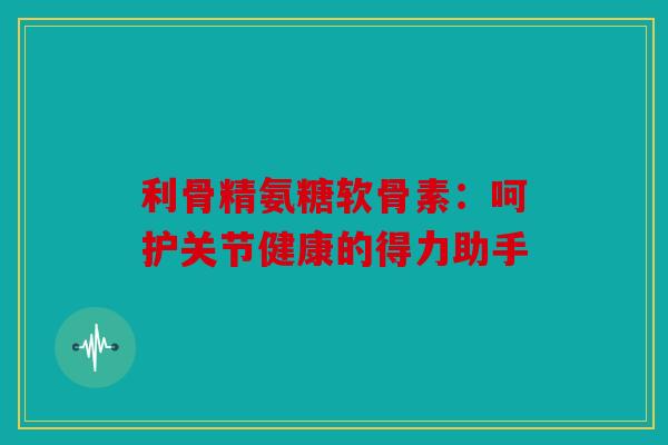 利骨精氨糖软骨素：呵护关节健康的得力助手