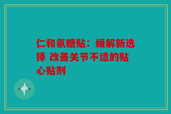 仁和氨糖贴：缓解新选择 改善关节不适的贴心贴剂