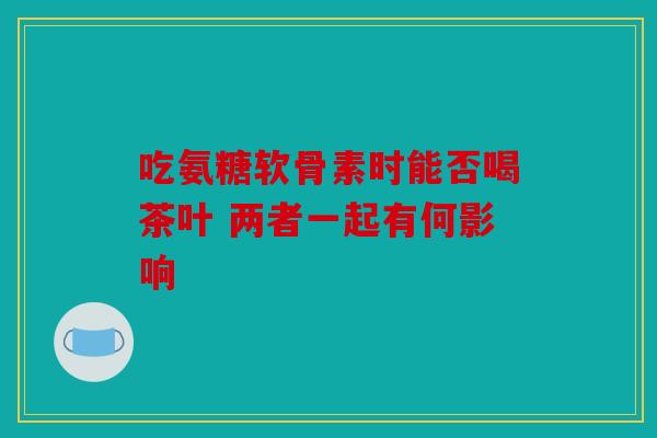 吃氨糖软骨素时能否喝茶叶 两者一起有何影响