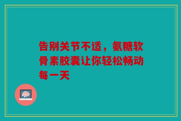 告别关节不适，氨糖软骨素胶囊让你轻松畅动每一天