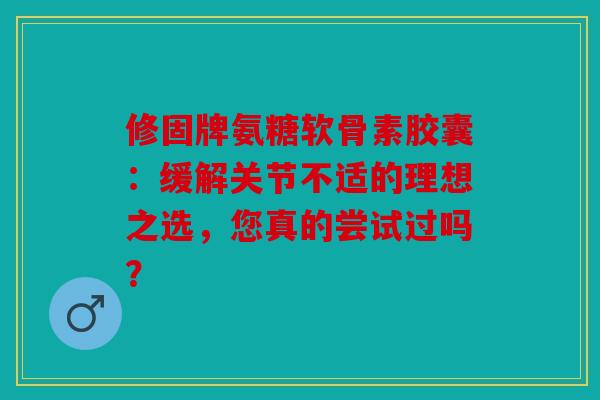 修固牌氨糖软骨素胶囊：缓解关节不适的理想之选，您真的尝试过吗？