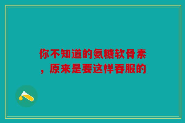 你不知道的氨糖软骨素，原来是要这样吞服的