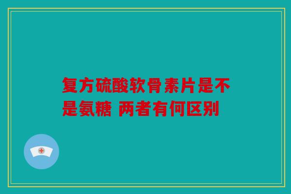 复方硫酸软骨素片是不是氨糖 两者有何区别