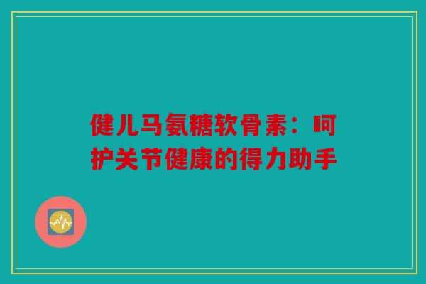 健儿马氨糖软骨素：呵护关节健康的得力助手