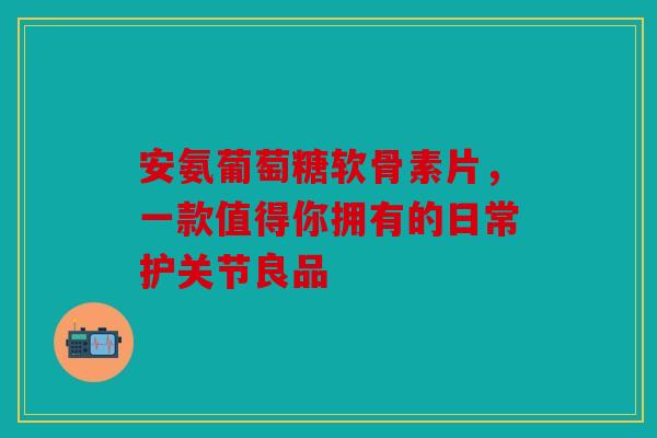 安氨葡萄糖软骨素片，一款值得你拥有的日常护关节良品