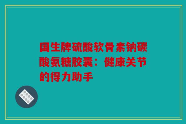 国生牌硫酸软骨素钠碳酸氨糖胶囊：健康关节的得力助手