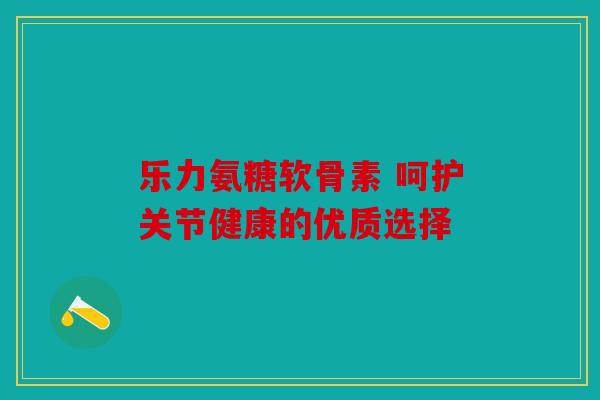 乐力氨糖软骨素 呵护关节健康的优质选择