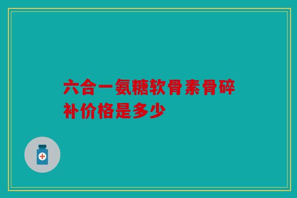 六合一氨糖软骨素骨碎补价格是多少