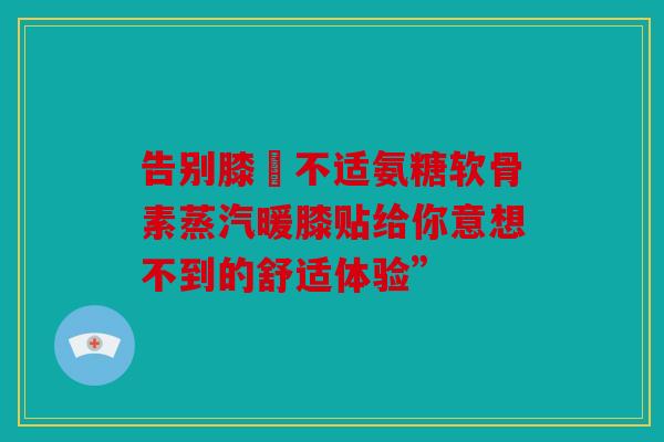 告别膝蓋不适氨糖软骨素蒸汽暖膝贴给你意想不到的舒适体验”