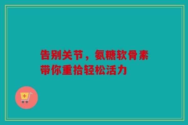 告别关节，氨糖软骨素带你重拾轻松活力