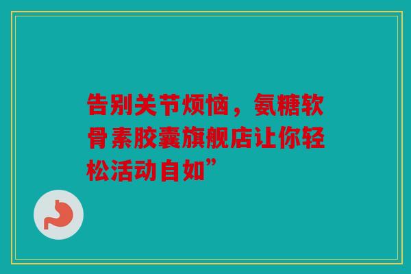 告别关节烦恼，氨糖软骨素胶囊旗舰店让你轻松活动自如”