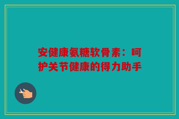 安健康氨糖软骨素：呵护关节健康的得力助手
