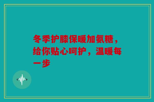 冬季护膝保暖加氨糖，给你贴心呵护，温暖每一步