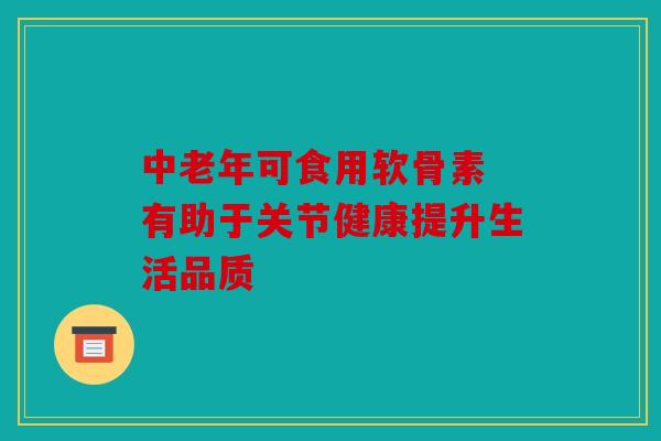 中老年可食用软骨素 有助于关节健康提升生活品质