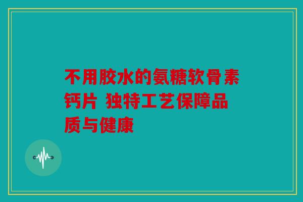 不用胶水的氨糖软骨素钙片 独特工艺保障品质与健康