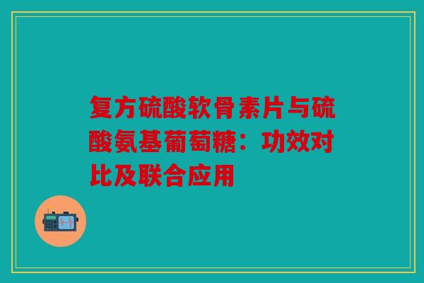 复方硫酸软骨素片与硫酸氨基葡萄糖：功效对比及联合应用
