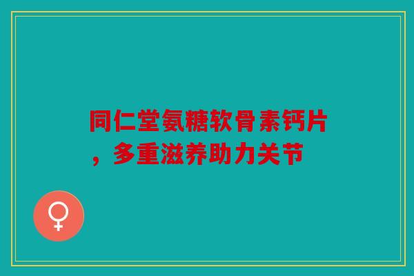同仁堂氨糖软骨素钙片，多重滋养助力关节