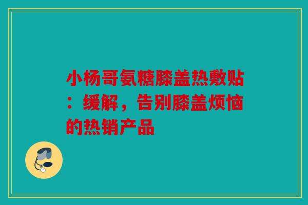 小杨哥氨糖膝盖热敷贴：缓解，告别膝盖烦恼的热销产品