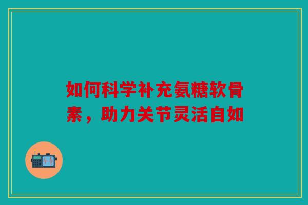 如何科学补充氨糖软骨素，助力关节灵活自如