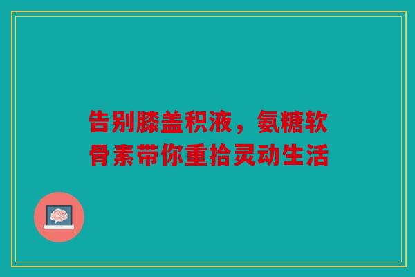 告别膝盖积液，氨糖软骨素带你重拾灵动生活
