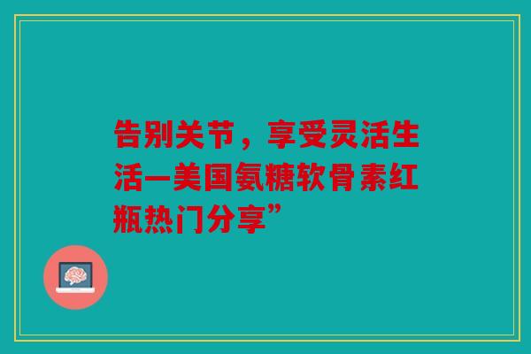 告别关节，享受灵活生活—美国氨糖软骨素红瓶热门分享”