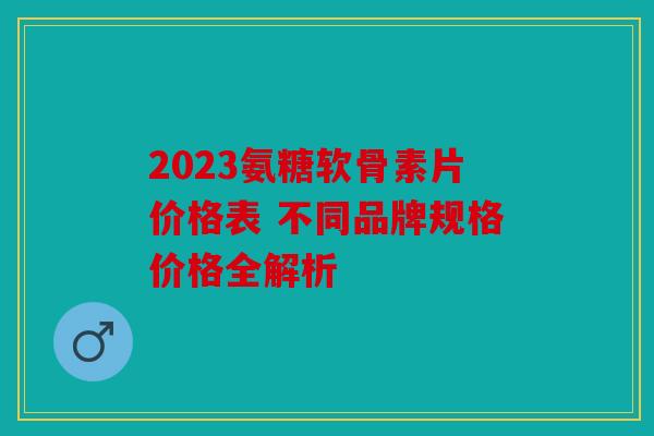 2023氨糖软骨素片价格表 不同品牌规格价格全解析