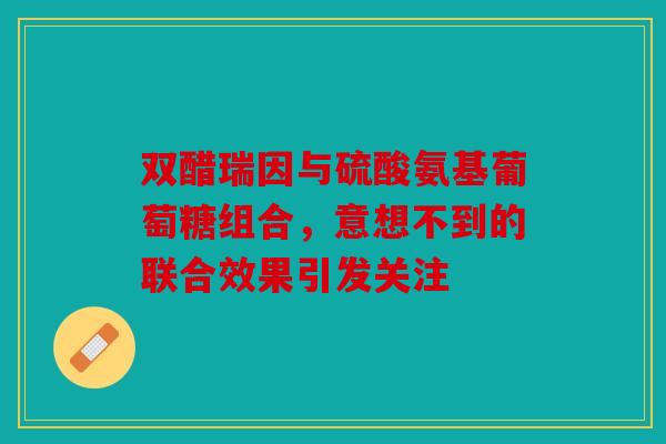 双醋瑞因与硫酸氨基葡萄糖组合，意想不到的联合效果引发关注