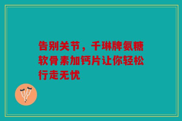 告别关节，千琳牌氨糖软骨素加钙片让你轻松行走无忧