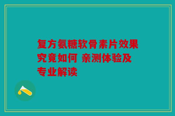 复方氨糖软骨素片效果究竟如何 亲测体验及专业解读