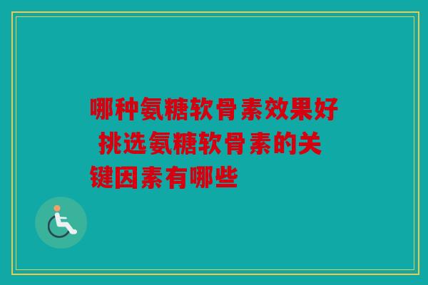 哪种氨糖软骨素效果好 挑选氨糖软骨素的关键因素有哪些