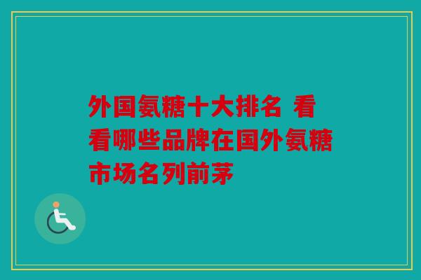 外国氨糖十大排名 看看哪些品牌在国外氨糖市场名列前茅
