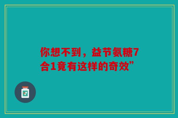 你想不到，益节氨糖7合1竟有这样的奇效”