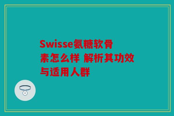 Swisse氨糖软骨素怎么样 解析其功效与适用人群