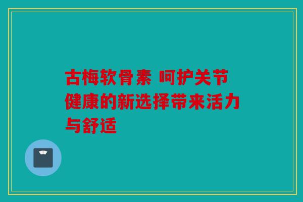 古梅软骨素 呵护关节健康的新选择带来活力与舒适
