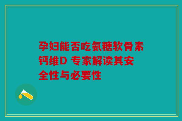 孕妇能否吃氨糖软骨素钙维D 专家解读其安全性与必要性