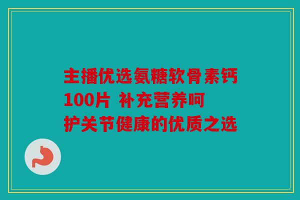 主播优选氨糖软骨素钙100片 补充营养呵护关节健康的优质之选