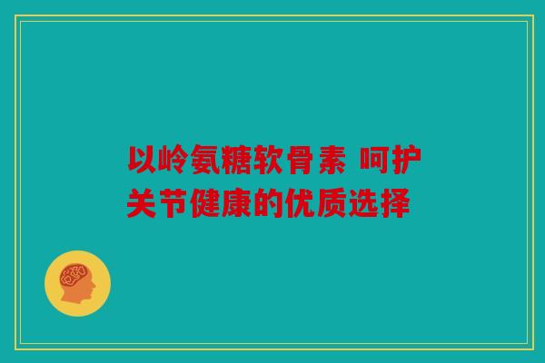 以岭氨糖软骨素 呵护关节健康的优质选择