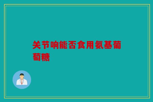 关节响能否食用氨基葡萄糖