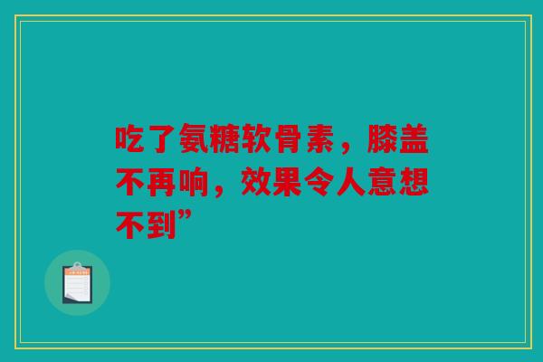 吃了氨糖软骨素，膝盖不再响，效果令人意想不到”